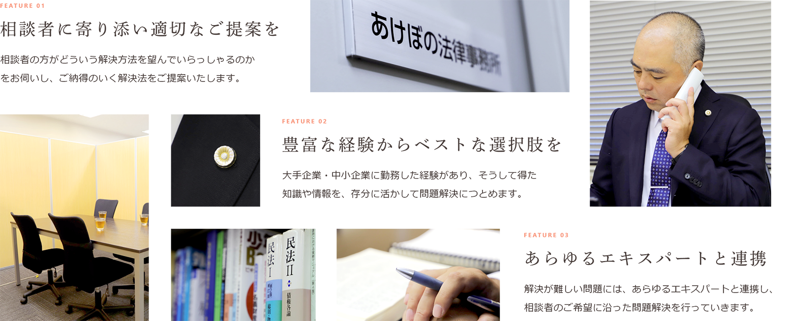 FEATURE 01 相談者に寄り添い適切なご提案を相談者の方がどういう解決方法を望んでいらっしゃるのかをお伺いし、ご納得のいく解決法をご提案いたします。 FEATURE 02 豊富な経験からベストな選択肢を大手企業・中小企業に勤務した経験があり、そうして得た知識や情報を、存分に活かして問題解決につとめます。 FEATURE 03 あらゆるエキスパートと連携解決が難しい問題には、あらゆるエキスパートと連携し、相談者のご希望に沿った問題解決を行っていきます。